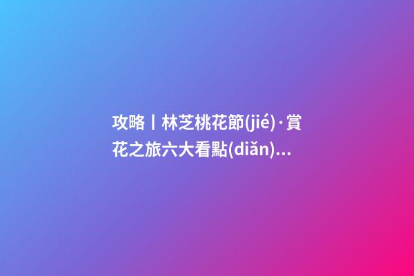 攻略丨林芝桃花節(jié)·賞花之旅六大看點(diǎn)！